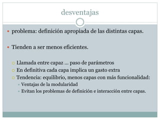 desventajas 
 problema: definición apropiada de las distintas capas. 
 Tienden a ser menos eficientes. 
 Llamada entre capaz … paso de parámetros 
 En definitiva cada capa implica un gasto extra 
 Tendencia: equilibrio, menos capas con más funcionalidad: 
 Ventajas de la modularidad 
 Evitan los problemas de definición e interacción entre capas. 
 