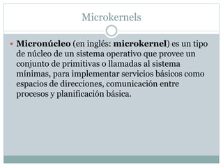 Microkernels 
 Micronúcleo (en inglés: microkernel) es un tipo 
de núcleo de un sistema operativo que provee un 
conjunto de primitivas o llamadas al sistema 
mínimas, para implementar servicios básicos como 
espacios de direcciones, comunicación entre 
procesos y planificación básica. 
 