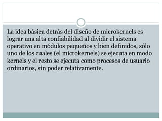 La idea básica detrás del diseño de microkernels es 
lograr una alta confiabilidad al dividir el sistema 
operativo en módulos pequeños y bien definidos, sólo 
uno de los cuales (el microkernels) se ejecuta en modo 
kernels y el resto se ejecuta como procesos de usuario 
ordinarios, sin poder relativamente. 
 