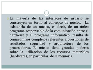  La mayoría de las interfaces de usuario se 
construyen en torno al concepto de núcleo. La 
existencia de un núcleo, es decir, de un único 
programa responsable de la comunicación entre el 
hardware y el programa informático, resulta de 
compromisos complejos referentes a cuestiones de 
resultados, seguridad y arquitectura de los 
procesadores. El núcleo tiene grandes poderes 
sobre la utilización de los recursos materiales 
(hardware), en particular, de la memoria. 
 