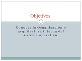 Objetivos. 
Conocer la Organización o 
arquitectura interna del 
sistema operativo. 
 