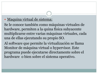  Maquina virtual de sistema: 
Se le conoce también como máquinas virtuales de 
hardware, permiten a la quina física subyacente 
multiplicarse entre varias máquinas virtuales, cada 
una de ellas ejecutando su propio SO. 
Al software que permite la virtualización se llama 
Monitor de máquina virtual o hypervisor. Este 
programa puede ejecutarse directamente sobre el 
hardware o bien sobre el sistema operativo. 
 