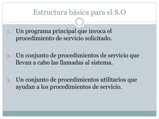 Estructura básica para el S.O 
1. Un programa principal que invoca el 
procedimiento de servicio solicitado. 
2. Un conjunto de procedimientos de servicio que 
llevan a cabo las llamadas al sistema. 
3. Un conjunto de procedimientos utilitarios que 
ayudan a los procedimientos de servicio. 
 