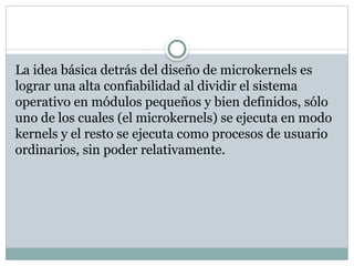 La idea básica detrás del diseño de microkernels es
lograr una alta confiabilidad al dividir el sistema
operativo en módulos pequeños y bien definidos, sólo
uno de los cuales (el microkernels) se ejecuta en modo
kernels y el resto se ejecuta como procesos de usuario
ordinarios, sin poder relativamente.
 