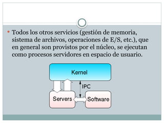  Todos los otros servicios (gestión de memoria,
sistema de archivos, operaciones de E/S, etc.), que
en general son provistos por el núcleo, se ejecutan
como procesos servidores en espacio de usuario.
 