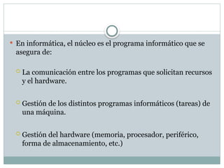  En informática, el núcleo es el programa informático que se
asegura de:
 La comunicación entre los programas que solicitan recursos
y el hardware.
 Gestión de los distintos programas informáticos (tareas) de
una máquina.
 Gestión del hardware (memoria, procesador, periférico,
forma de almacenamiento, etc.)
 