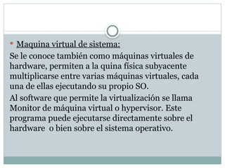  Maquina virtual de sistema:
Se le conoce también como máquinas virtuales de
hardware, permiten a la quina física subyacente
multiplicarse entre varias máquinas virtuales, cada
una de ellas ejecutando su propio SO.
Al software que permite la virtualización se llama
Monitor de máquina virtual o hypervisor. Este
programa puede ejecutarse directamente sobre el
hardware o bien sobre el sistema operativo.
 