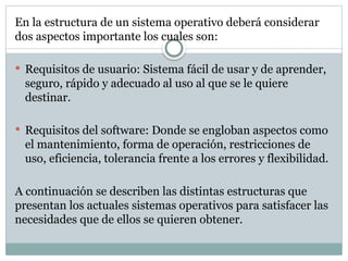 En la estructura de un sistema operativo deberá considerar
dos aspectos importante los cuales son:
 Requisitos de usuario: Sistema fácil de usar y de aprender,
seguro, rápido y adecuado al uso al que se le quiere
destinar.
 Requisitos del software: Donde se engloban aspectos como
el mantenimiento, forma de operación, restricciones de
uso, eficiencia, tolerancia frente a los errores y flexibilidad.
A continuación se describen las distintas estructuras que
presentan los actuales sistemas operativos para satisfacer las
necesidades que de ellos se quieren obtener.
 