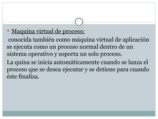  Maquina virtual de proceso:
conocida también como máquina virtual de aplicación
se ejecuta como un proceso normal dentro de un
sistema operativo y soporta un solo proceso.
La quina se inicia automáticamente cuando se lanza el
proceso que se desea ejecutar y se detiene para cuando
éste finaliza.
 