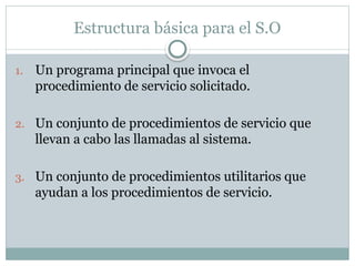Estructura básica para el S.O
1. Un programa principal que invoca el
procedimiento de servicio solicitado.
2. Un conjunto de procedimientos de servicio que
llevan a cabo las llamadas al sistema.
3. Un conjunto de procedimientos utilitarios que
ayudan a los procedimientos de servicio.
 