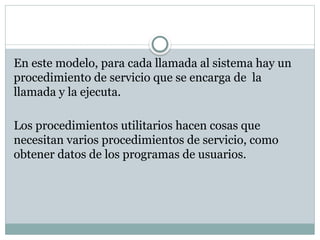 En este modelo, para cada llamada al sistema hay un
procedimiento de servicio que se encarga de la
llamada y la ejecuta.
Los procedimientos utilitarios hacen cosas que
necesitan varios procedimientos de servicio, como
obtener datos de los programas de usuarios.
 