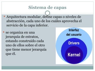 Sistema de capas
 Arquitectura modular, define capas o niveles de
abstracción, cada uno de los cuáles aprovecha el
servicio de la capa inferior.
 se organiza en una
jerarquía de estratos,
estando construido cada
uno de ellos sobre el otro
que tiene menor jerarquía
que él.
 