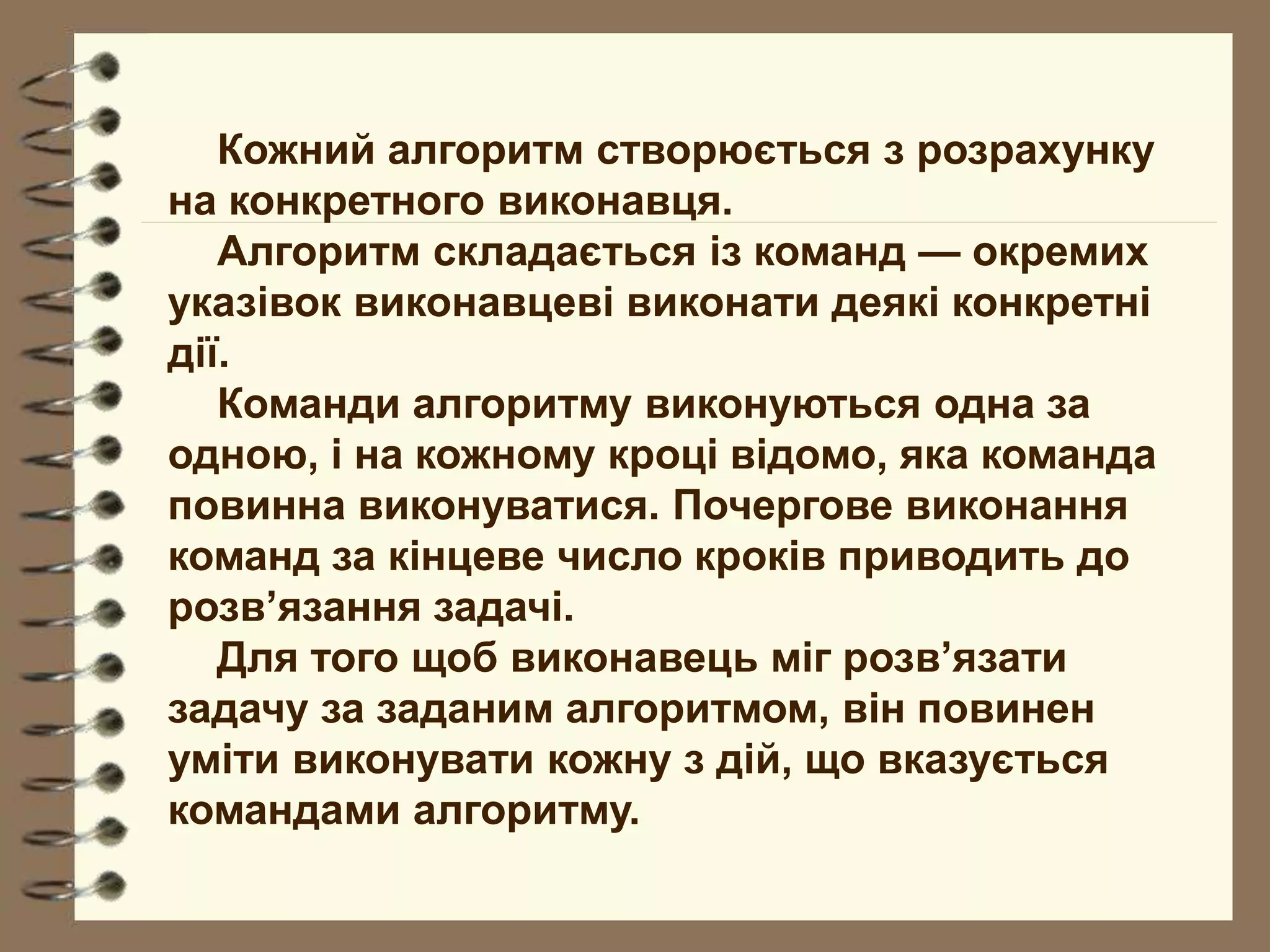 Кожний алгоритм створюється з розрахунку 
на конкретного виконавця. 
Алгоритм складається із команд — окремих 
указівок виконавцеві виконати деякі конкретні 
дії. 
Команди алгоритму виконуються одна за 
одною, і на кожному кроці відомо, яка команда 
повинна виконуватися. Почергове виконання 
команд за кінцеве число кроків приводить до 
розв’язання задачі. 
Для того щоб виконавець міг розв’язати 
задачу за заданим алгоритмом, він повинен 
уміти виконувати кожну з дій, що вказується 
командами алгоритму. 
 