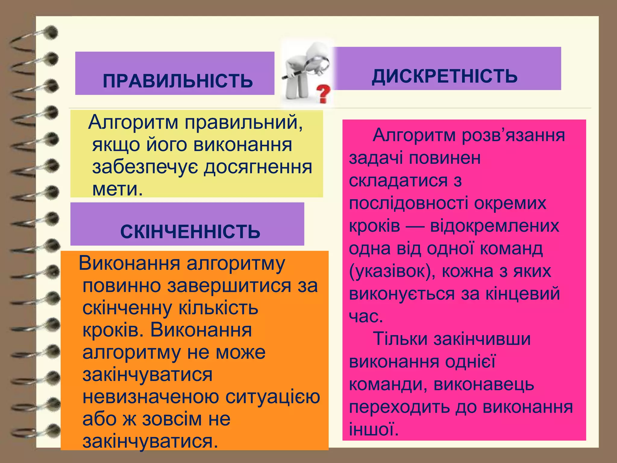 ПРАВИЛЬНІСТЬ 
СКІНЧЕННІСТЬ 
Алгоритм розв’язання 
задачі повинен 
складатися з 
послідовності окремих 
кроків — відокремлених 
одна від одної команд 
(указівок), кожна з яких 
виконується за кінцевий 
час. 
Тільки закінчивши 
виконання однієї 
команди, виконавець 
переходить до виконання 
іншої. 
Алгоритм правильний, 
якщо його виконання 
забезпечує досягнення 
мети. 
ДИСКРЕТНІСТЬ 
Виконання алгоритму 
повинно завершитися за 
скінченну кількість 
кроків. Виконання 
алгоритму не може 
закінчуватися 
невизначеною ситуацією 
або ж зовсім не 
закінчуватися. 
 
