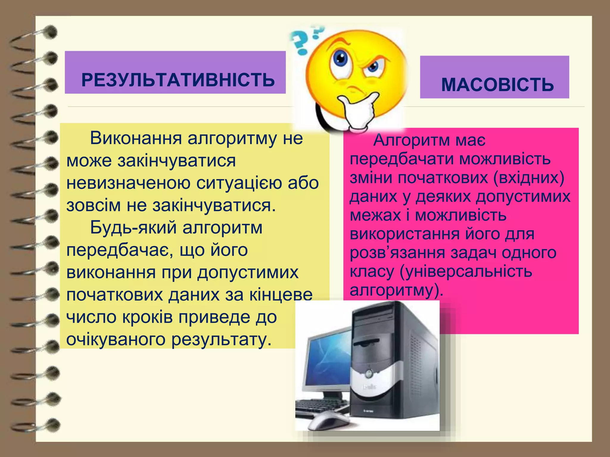 РЕЗУЛЬТАТИВНІСТЬ МАСОВІСТЬ 
Виконання алгоритму не 
може закінчуватися 
невизначеною ситуацією або 
зовсім не закінчуватися. 
Будь-який алгоритм 
передбачає, що його 
виконання при допустимих 
початкових даних за кінцеве 
число кроків приведе до 
очікуваного результату. 
Алгоритм має 
передбачати можливість 
зміни початкових (вхідних) 
даних у деяких допустимих 
межах і можливість 
використання його для 
розв’язання задач одного 
класу (універсальність 
алгоритму). 
 
