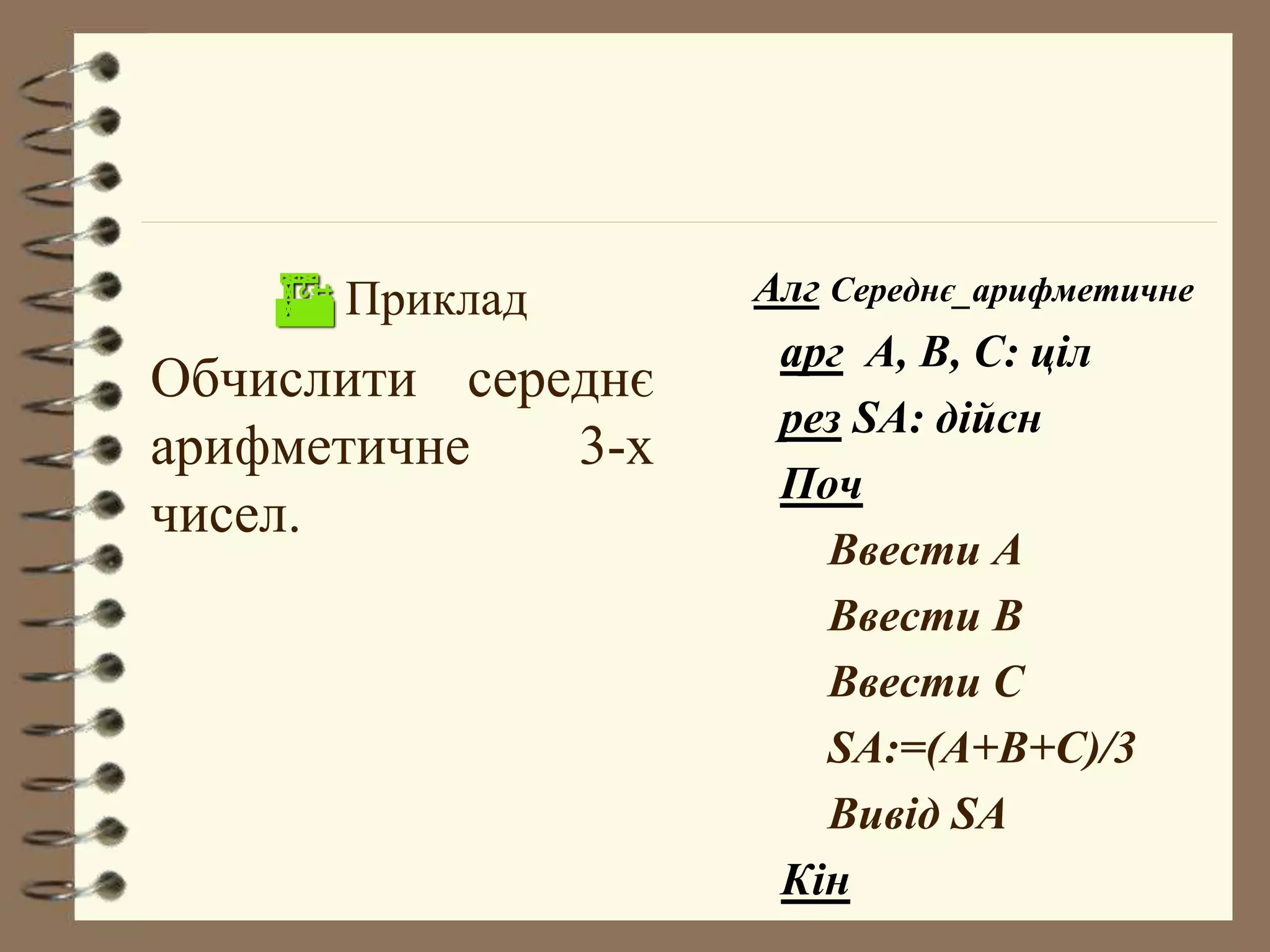  Приклад 
Обчислити середнє 
арифметичне 3-х 
чисел. 
Алг Середнє_арифметичне 
арг А, В, С: ціл 
рез SA: дійсн 
Поч 
Ввести А 
Ввести В 
Ввести С 
SA:=(A+B+C)/3 
Вивід SA 
Кін 
 