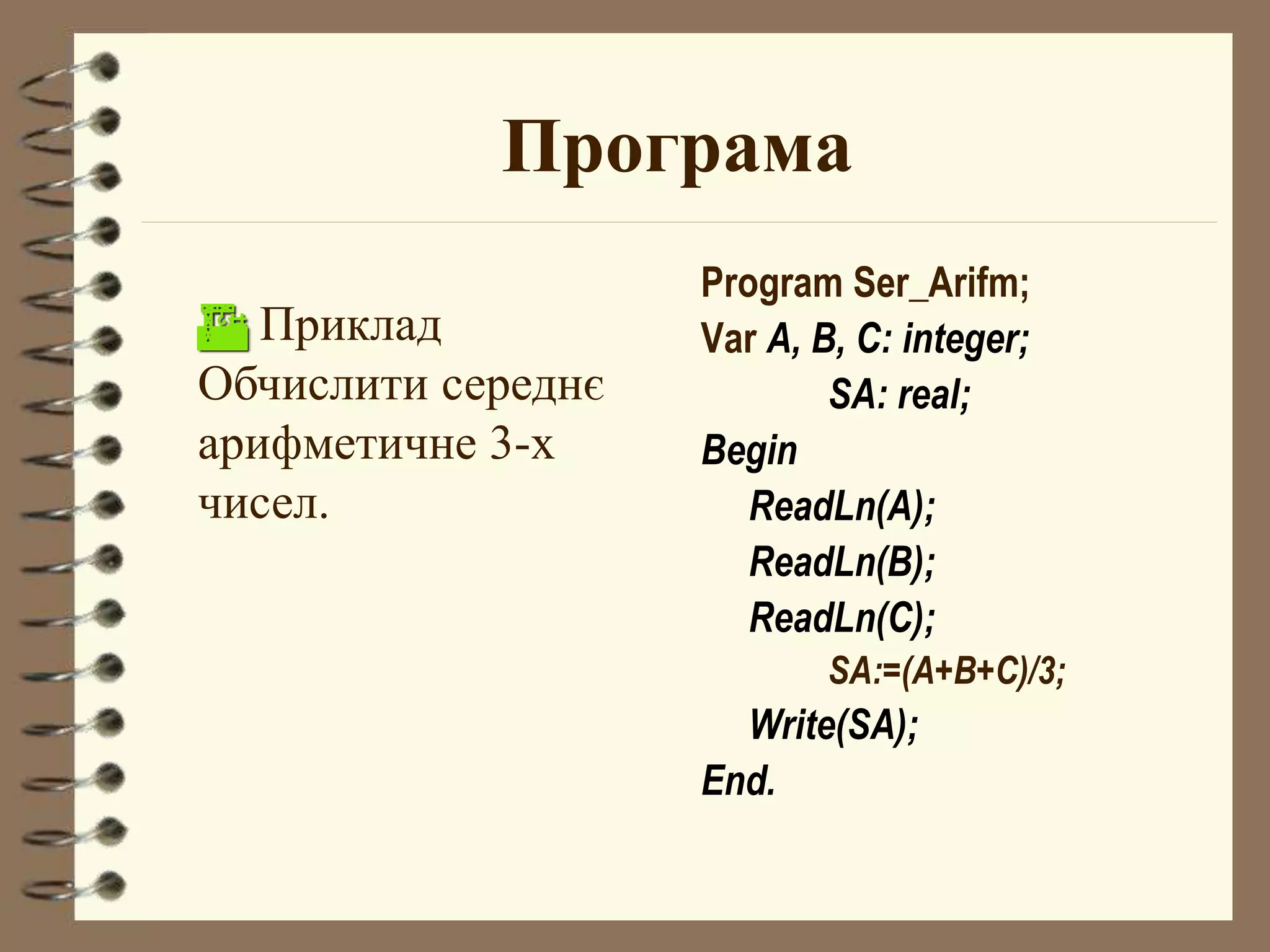 Програма 
Program Ser_Arifm; 
Var А, В, С: integer; 
SA: real; 
Begin 
ReadLn(A); 
ReadLn(B); 
ReadLn(C); 
SA:=(A+B+C)/3; 
Write(SA); 
End. 
 Приклад 
Обчислити середнє 
арифметичне 3-х 
чисел. 
 