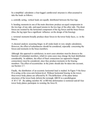 In a simplified calculation a four-legged cantilevered structure is often assumed to 
take the loads as follows: 
a. centrally acting, vertical loads are equally distributed between the four legs. 
b. bending moments in one of the main directions produce an equal compression in 
the two legs of one side, and equal tension in the two legs of the other side. The shear 
forces are resisted by the horizontal component of the leg forces and the brace forces 
(thus, the leg taper has a significant influence on the design of the bracing). 
c. torsional moments broadly produce shear forces in the tower body faces, i.e. in the 
braces. 
A classical analysis assuming hinges in all nodes leads to very simple calculations. 
However, the effect of redundancies should be considered, especially concerning the 
forces and moments in the brace members. 
Although this approach is satisfactory in most cases attention must be drawn to the 
function of redundant members, which in some cases may change the load distribution 
considerably. In addition, the effect of fixed connections (as opposed to hinged 
connections) must be considered, since they produce moments in the bracing 
members. The effect of eccentricities in the joints should also be taken into account, 
see Section 2.7. 
Finally, the distribution of an eccentric horizontal load is studied. In Figure 9 the force 
H is acting at the cross arm bottom level. Without horizontal bracing in the tower, 
three tower body planes are affected by H. The deflections of the plane lattice 
structures of the tower body deform the rectangle ABCD to a parallelogram 
A B C D . By adding member AC or BD this deformation is restricted and all four 
tower body planes participate in resisting the force H. 
 
