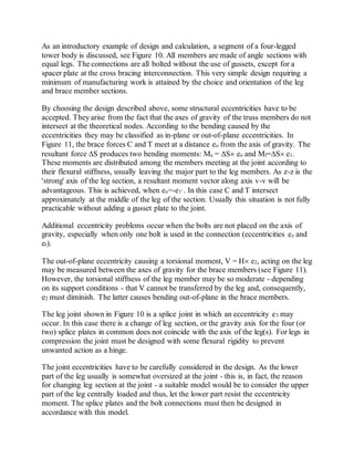 As an introductory example of design and calculation, a segment of a four-legged 
tower body is discussed, see Figure 10. All members are made of angle sections with 
equal legs. The connections are all bolted without the use of gussets, except for a 
spacer plate at the cross bracing interconnection. This very simple design requiring a 
minimum of manufacturing work is attained by the choice and orientation of the leg 
and brace member sections. 
By choosing the design described above, some structural eccentricities have to be 
accepted. They arise from the fact that the axes of gravity of the truss members do not 
intersect at the theoretical nodes. According to the bending caused by the 
eccentricities they may be classified as in-plane or out-of-plane eccentricities. In 
Figure 11, the brace forces C and T meet at a distance eo from the axis of gravity. The 
resultant force S produces two bending moments: Me = S eo and Mf=S e1. 
These moments are distributed among the members meeting at the joint according to 
their flexural stiffness, usually leaving the major part to the leg members. As z-z is the 
'strong' axis of the leg section, a resultant moment vector along axis v-v will be 
advantageous. This is achieved, when eo=-e1 . In this case C and T intersect 
approximately at the middle of the leg of the section. Usually this situation is not fully 
practicable without adding a gusset plate to the joint. 
Additional eccentricity problems occur when the bolts are not placed on the axis of 
gravity, especially when only one bolt is used in the connection (eccentricities ec and 
et). 
The out-of-plane eccentricity causing a torsional moment, V = H e2, acting on the leg 
may be measured between the axes of gravity for the brace members (see Figure 11). 
However, the torsional stiffness of the leg member may be so moderate - depending 
on its support conditions - that V cannot be transferred by the leg and, consequently, 
e2 must diminish. The latter causes bending out-of-plane in the brace members. 
The leg joint shown in Figure 10 is a splice joint in which an eccentricity e3 may 
occur. In this case there is a change of leg section, or the gravity axis for the four (or 
two) splice plates in common does not coincide with the axis of the leg(s). For legs in 
compression the joint must be designed with some flexural rigidity to prevent 
unwanted action as a hinge. 
The joint eccentricities have to be carefully considered in the design. As the lower 
part of the leg usually is somewhat oversized at the joint - this is, in fact, the reason 
for changing leg section at the joint - a suitable model would be to consider the upper 
part of the leg centrally loaded and thus, let the lower part resist the eccentricity 
moment. The splice plates and the bolt connections must then be designed in 
accordance with this model. 
 