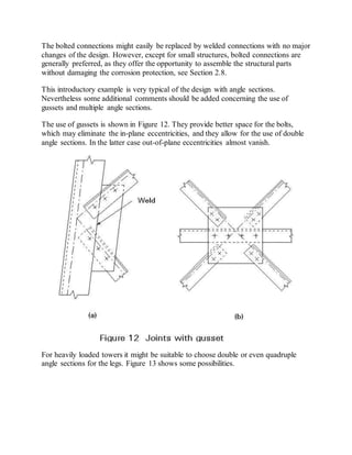 The bolted connections might easily be replaced by welded connections with no major 
changes of the design. However, except for small structures, bolted connections are 
generally preferred, as they offer the opportunity to assemble the structural parts 
without damaging the corrosion protection, see Section 2.8. 
This introductory example is very typical of the design with angle sections. 
Nevertheless some additional comments should be added concerning the use of 
gussets and multiple angle sections. 
The use of gussets is shown in Figure 12. They provide better space for the bolts, 
which may eliminate the in-plane eccentricities, and they allow for the use of double 
angle sections. In the latter case out-of-plane eccentricities almost vanish. 
For heavily loaded towers it might be suitable to choose double or even quadruple 
angle sections for the legs. Figure 13 shows some possibilities. 
 