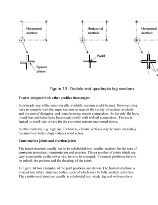 Towers designed with other profiles than angles 
In principle any of the commercially available sections could be used. However, they 
have to compete with the angle sections as regards the variety of sections available 
and the ease of designing and manufacturing simple connections. So far only flat bars, 
round bars and tubes have been used, mostly with welded connections. The use is 
limited to small size towers for the corrosion reasons mentioned above. 
In other contexts, e.g. high rise TV towers, circular sections may be more interesting 
because their better shape reduces wind action. 
Construction joints and erection joints 
The tower structure usually has to be subdivided into smaller sections for the sake of 
corrosion protection, transportation and erection. Thus a number of joints which are 
easy to assemble on the tower site, have to be arranged. Two main problems have to 
be solved: the position and the detailing of the joints. 
In Figure 14 two examples of the joint positions are shown. The framed structure is 
divided into lattice structure bodies, each of which may be fully welded, and stays. 
The cantilevered structure usually is subdivided into single leg and web members. 
 