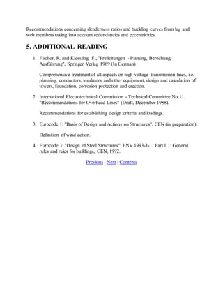 Recommendations concerning slenderness ratios and buckling curves from leg and 
web members taking into account redundancies and eccentricities. 
5. ADDITIONAL READING 
1. Fischer, R. and Kiessling, F., "Freileitungen - Planung, Berechung, 
Ausführung", Springer Verlag 1989 (In German) 
Comprehensive treatment of all aspects on high-voltage transmission lines, i.e. 
planning, conductors, insulators and other equipment, design and calculation of 
towers, foundation, corrosion protection and erection. 
2. International Electrotechnical Commission - Technical Committee No 11, 
"Recommendations for Overhead Lines" (Draft, December 1988). 
Recommendations for establishing design criteria and loadings. 
3. Eurocode 1: "Basis of Design and Actions on Structures", CEN (in preparation) 
Definition of wind action. 
4. Eurocode 3: "Design of Steel Structures": ENV 1993-1-1: Part 1.1: General 
rules and rules for buildings, CEN, 1992. 
Previous | Next | Contents 
