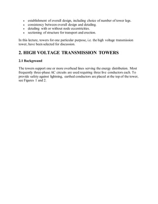  establishment of overall design, including choice of number of tower legs. 
 consistency between overall design and detailing. 
 detailing with or without node eccentricities. 
 sectioning of structure for transport and erection. 
In this lecture, towers for one particular purpose, i.e. the high voltage transmission 
tower, have been selected for discussion. 
2. HIGH VOLTAGE TRANSMISSION TOWERS 
2.1 Background 
The towers support one or more overhead lines serving the energy distribution. Most 
frequently three-phase AC circuits are used requiring three live conductors each. To 
provide safety against lightning, earthed conductors are placed at the top of the tower, 
see Figures 1 and 2. 
 