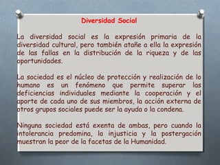 Diversidad Social 
La diversidad social es la expresión primaria de la 
diversidad cultural, pero también atañe a ella la expresión 
de las fallas en la distribución de la riqueza y de las 
oportunidades. 
La sociedad es el núcleo de protección y realización de lo 
humano es un fenómeno que permite superar las 
deficiencias individuales mediante la cooperación y el 
aporte de cada uno de sus miembros, la acción externa de 
otros grupos sociales puede ser la ayuda o la condena. 
Ninguna sociedad está exenta de ambas, pero cuando la 
intolerancia predomina, la injusticia y la postergación 
muestran la peor de la facetas de la Humanidad. 
 