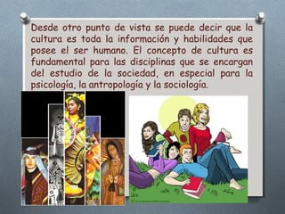 Desde otro punto de vista se puede decir que la 
cultura es toda la información y habilidades que 
posee el ser humano. El concepto de cultura es 
fundamental para las disciplinas que se encargan 
del estudio de la sociedad, en especial para la 
psicología, la antropología y la sociología. 
 