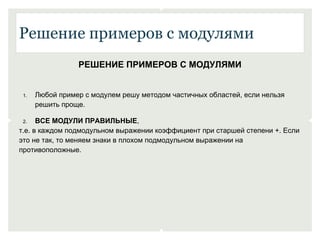 Решение примеров с модулями 
РЕШЕНИЕ ПРИМЕРОВ С МОДУЛЯМИ 
1. Любой пример с модулем решу методом частичных областей, если нельзя 
решить проще. 
2. ВСЕ МОДУЛИ ПРАВИЛЬНЫЕ, 
т.е. в каждом подмодульном выражении коэффициент при старшей степени +. Если 
это не так, то меняем знаки в плохом подмодульном выражении на 
противоположные. 
 