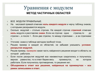 Уравнения с модулем 
МЕТОД ЧАСТИЧНЫХ ОБЛАСТЕЙ 
1. ВСЕ МОДУЛИ ПРАВИЛЬНЫЕ. 
2. На числовой прямой отмечаю ноль каждого модуля и черчу таблицу знаков, 
с которыми раскрываются модули. 
3. Сколько модулей – столько строчек. На каждой строчке стрелкой отмечаю 
ноль модуля и расставляю знаки. Если на строчке одна стрелка,то до 
стрелки -, а после + . Если две стрелки, то между стрелками - , а за стрелками 
+. 
4. Уточняю знаки в таблице методом пробной точки. 
5. Решаю пример в каждой из областей, не забывая указывать условие 
раскрытия модулей. 
6. Решив пример, проверяю какая часть найденного решения входит в область на 
которой работали. 
7. Если после раскрытия модулей все неизвестные сократились и получилось 
верное равенство, то в ответ берем весь промежуток, на котором 
работали. Если получилось противоречие, то решения нет. 
8. Объединяем в ответ все решения, найденные на промежутках – все 
рамки записываем в ответ. 
 