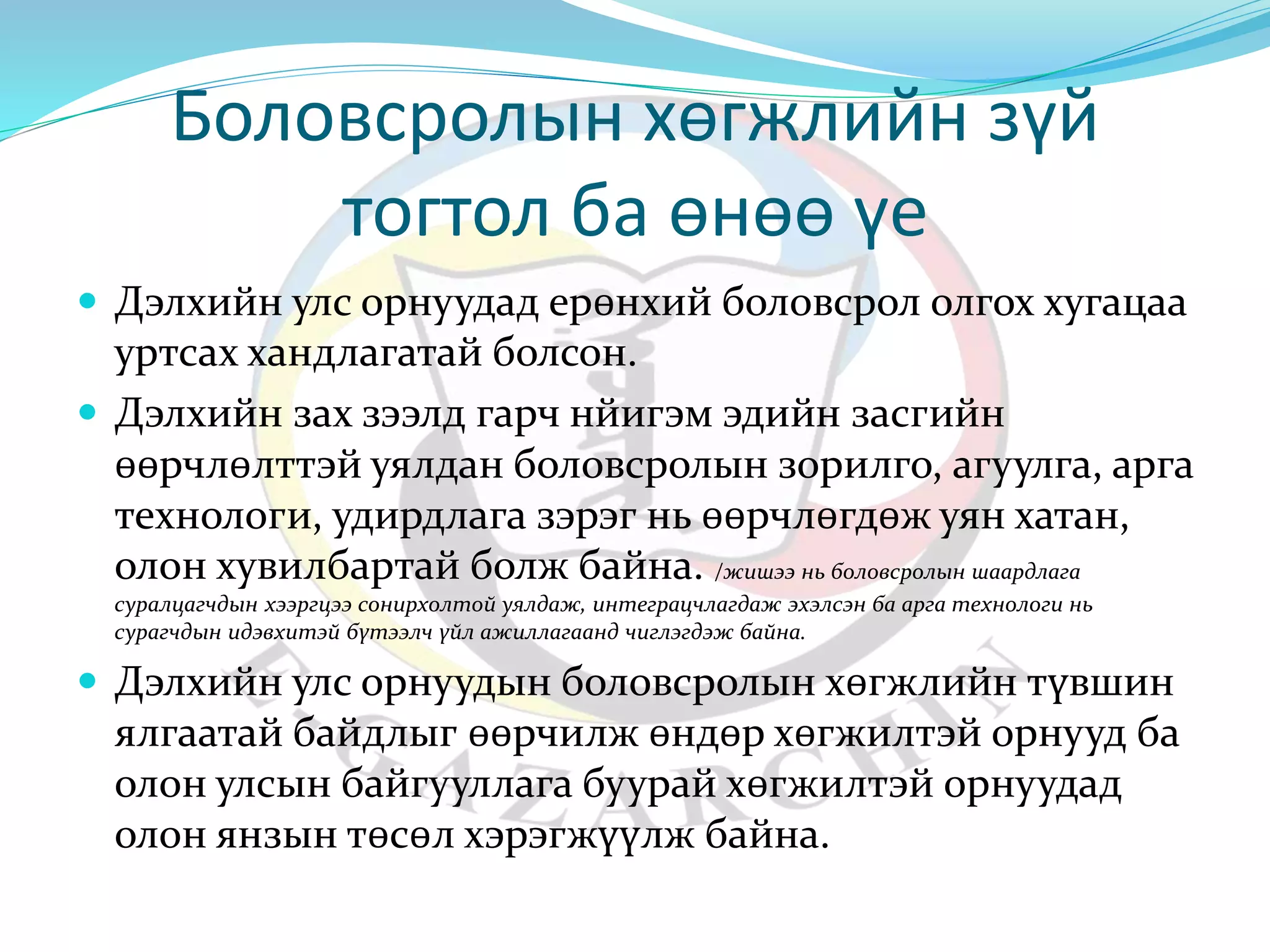 Боловсролын хөгжлийн зүй 
тогтол ба өнөө үе 
 Дэлхийн улс орнуудад ерөнхий боловсрол олгох хугацаа 
уртсах хандлагатай болсон. 
 Дэлхийн зах зээлд гарч нйигэм эдийн засгийн 
өөрчлөлттэй уялдан боловсролын зорилго, агуулга, арга 
технологи, удирдлага зэрэг нь өөрчлөгдөж уян хатан, 
олон хувилбартай болж байна. /жишээ нь боловсролын шаардлага 
суралцагчдын хээргцээ сонирхолтой уялдаж, интеграцчлагдаж эхэлсэн ба арга технологи нь 
сурагчдын идэвхитэй бүтээлч үйл ажиллагаанд чиглэгдэж байна. 
 Дэлхийн улс орнуудын боловсролын хөгжлийн түвшин 
ялгаатай байдлыг өөрчилж өндөр хөгжилтэй орнууд ба 
олон улсын байгууллага буурай хөгжилтэй орнуудад 
олон янзын төсөл хэрэгжүүлж байна. 
 