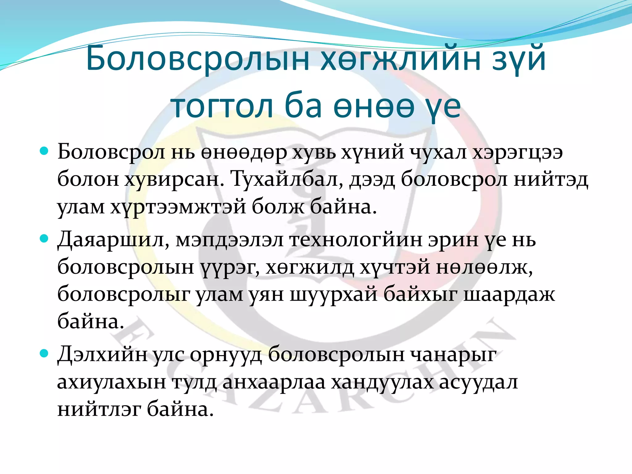 Боловсролын хөгжлийн зүй 
тогтол ба өнөө үе 
 Боловсрол нь өнөөдөр хувь хүний чухал хэрэгцээ 
болон хувирсан. Тухайлбал, дээд боловсрол нийтэд 
улам хүртээмжтэй болж байна. 
 Даяаршил, мэпдээлэл технологйин эрин үе нь 
боловсролын үүрэг, хөгжилд хүчтэй нөлөөлж, 
боловсролыг улам уян шуурхай байхыг шаардаж 
байна. 
 Дэлхийн улс орнууд боловсролын чанарыг 
ахиулахын тулд анхаарлаа хандуулах асуудал 
нийтлэг байна. 
 