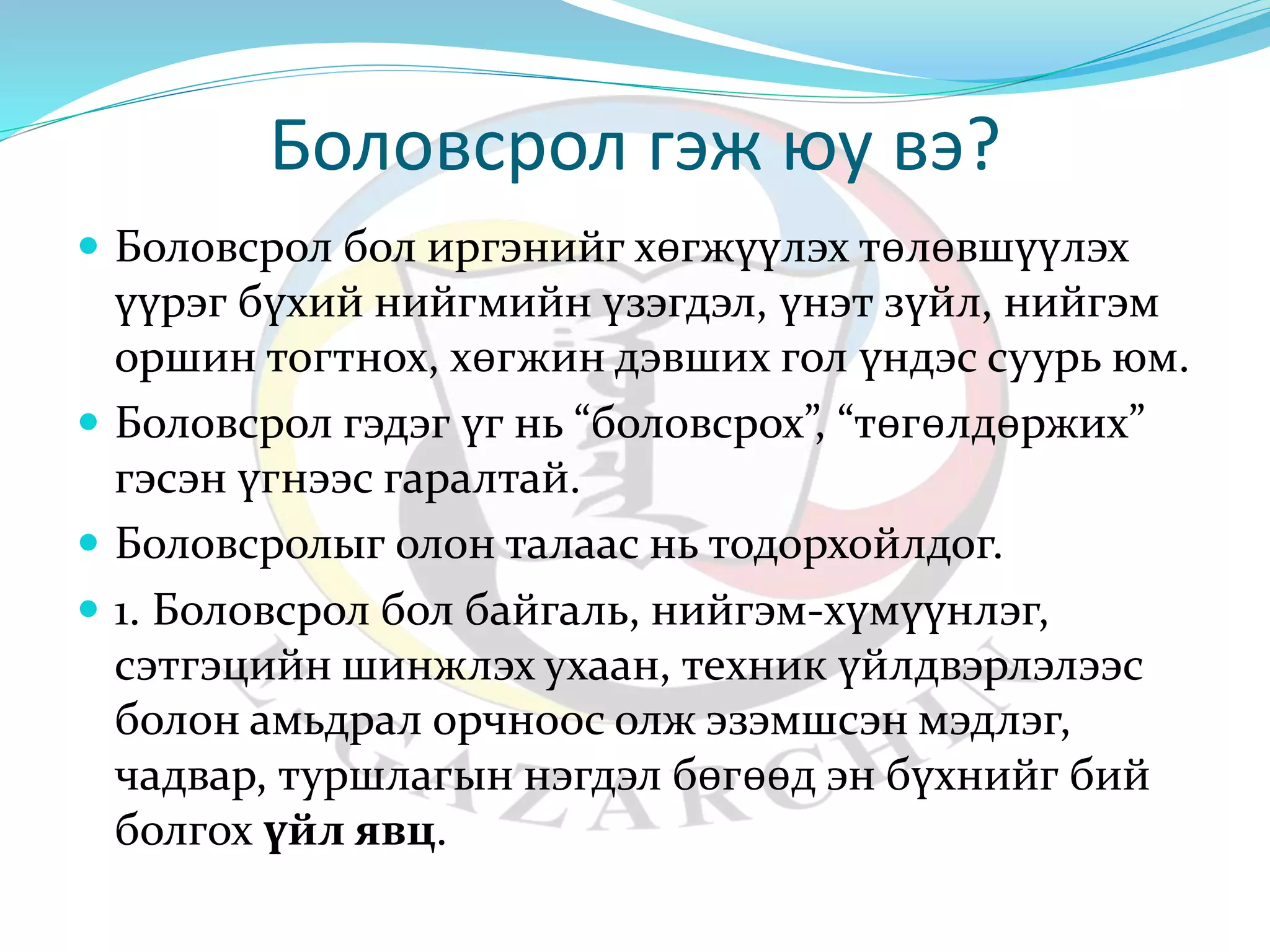 Боловсрол гэж юу вэ? 
 Боловсрол бол иргэнийг хөгжүүлэх төлөвшүүлэх 
үүрэг бүхий нийгмийн үзэгдэл, үнэт зүйл, нийгэм 
оршин тогтнох, хөгжин дэвших гол үндэс суурь юм. 
 Боловсрол гэдэг үг нь “боловсрох”, “төгөлдөржих” 
гэсэн үгнээс гаралтай. 
 Боловсролыг олон талаас нь тодорхойлдог. 
 1. Боловсрол бол байгаль, нийгэм-хүмүүнлэг, 
сэтгэцийн шинжлэх ухаан, техник үйлдвэрлэлээс 
болон амьдрал орчноос олж эзэмшсэн мэдлэг, 
чадвар, туршлагын нэгдэл бөгөөд эн бүхнийг бий 
болгох үйл явц. 
 