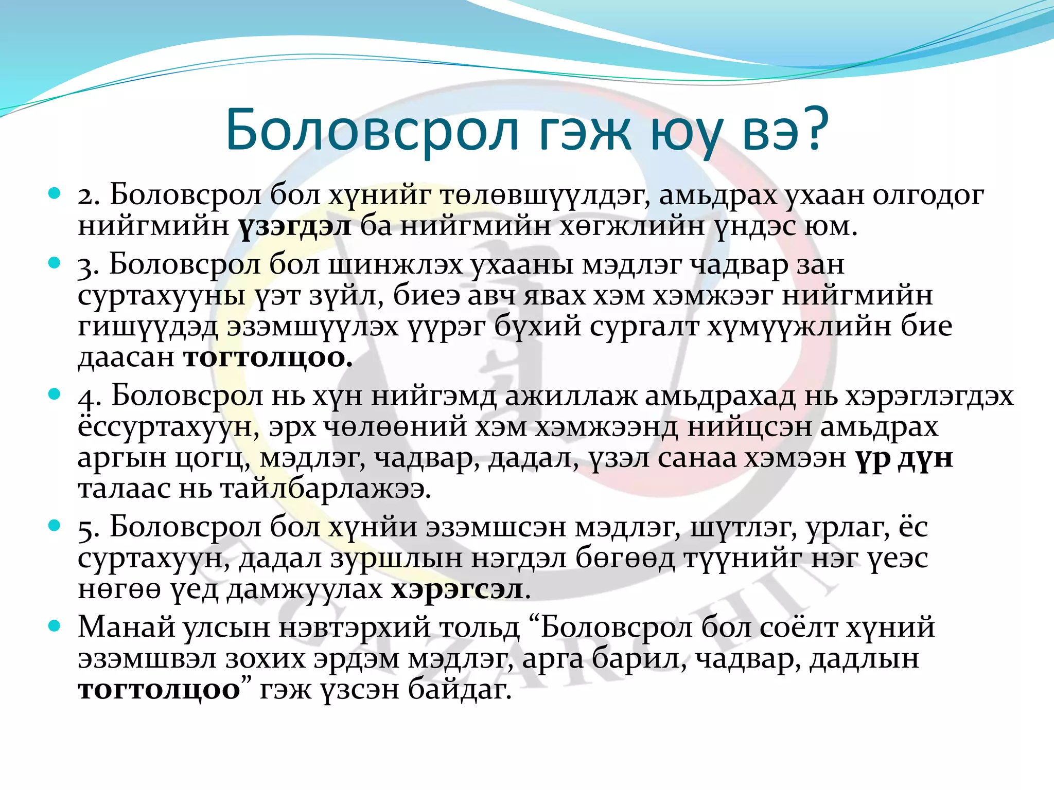 Боловсрол гэж юу вэ? 
 2. Боловсрол бол хүнийг төлөвшүүлдэг, амьдрах ухаан олгодог 
нийгмийн үзэгдэл ба нийгмийн хөгжлийн үндэс юм. 
 3. Боловсрол бол шинжлэх ухааны мэдлэг чадвар зан 
суртахууны үэт зүйл, биеэ авч явах хэм хэмжээг нийгмийн 
гишүүдэд эзэмшүүлэх үүрэг бүхий сургалт хүмүүжлийн бие 
даасан тогтолцоо. 
 4. Боловсрол нь хүн нийгэмд ажиллаж амьдрахад нь хэрэглэгдэх 
ёссуртахуун, эрх чөлөөний хэм хэмжээнд нийцсэн амьдрах 
аргын цогц, мэдлэг, чадвар, дадал, үзэл санаа хэмээн үр дүн 
талаас нь тайлбарлажээ. 
 5. Боловсрол бол хүнйи эзэмшсэн мэдлэг, шүтлэг, урлаг, ёс 
суртахуун, дадал зуршлын нэгдэл бөгөөд түүнийг нэг үеэс 
нөгөө үед дамжуулах хэрэгсэл. 
 Манай улсын нэвтэрхий тольд “Боловсрол бол соёлт хүний 
эзэмшвэл зохих эрдэм мэдлэг, арга барил, чадвар, дадлын 
тогтолцоо” гэж үзсэн байдаг. 
 