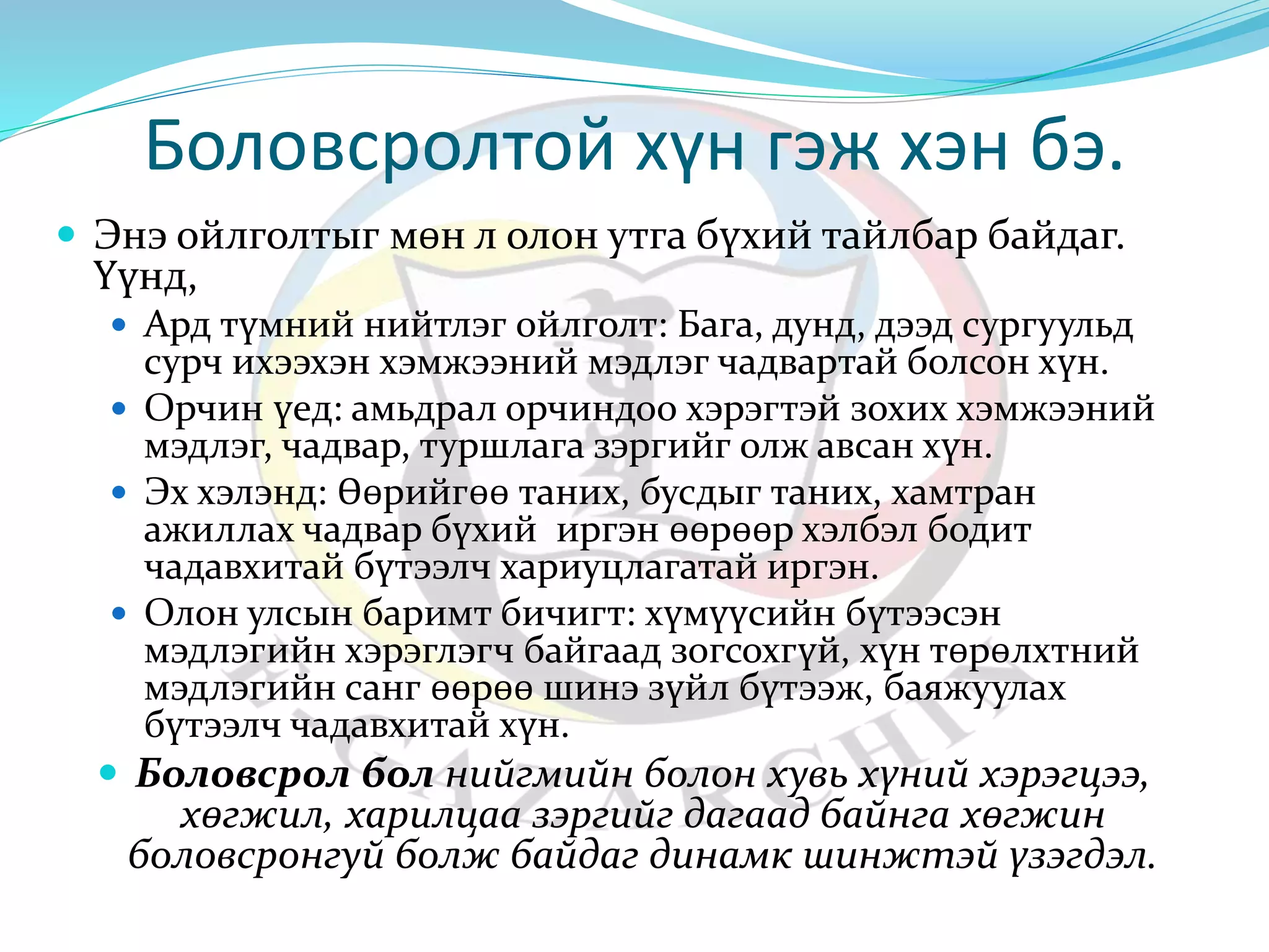 Боловсролтой хүн гэж хэн бэ. 
 Энэ ойлголтыг мөн л олон утга бүхий тайлбар байдаг. 
Үүнд, 
 Ард түмний нийтлэг ойлголт: Бага, дунд, дээд сургуульд 
сурч ихээхэн хэмжээний мэдлэг чадвартай болсон хүн. 
 Орчин үед: амьдрал орчиндоо хэрэгтэй зохих хэмжээний 
мэдлэг, чадвар, туршлага зэргийг олж авсан хүн. 
 Эх хэлэнд: Өөрийгөө таних, бусдыг таних, хамтран 
ажиллах чадвар бүхий иргэн өөрөөр хэлбэл бодит 
чадавхитай бүтээлч хариуцлагатай иргэн. 
 Олон улсын баримт бичигт: хүмүүсийн бүтээсэн 
мэдлэгийн хэрэглэгч байгаад зогсохгүй, хүн төрөлхтний 
мэдлэгийн санг өөрөө шинэ зүйл бүтээж, баяжуулах 
бүтээлч чадавхитай хүн. 
 Боловсрол бол нийгмийн болон хувь хүний хэрэгцээ, 
хөгжил, харилцаа зэргийг дагаад байнга хөгжин 
боловсронгуй болж байдаг динамк шинжтэй үзэгдэл. 
 