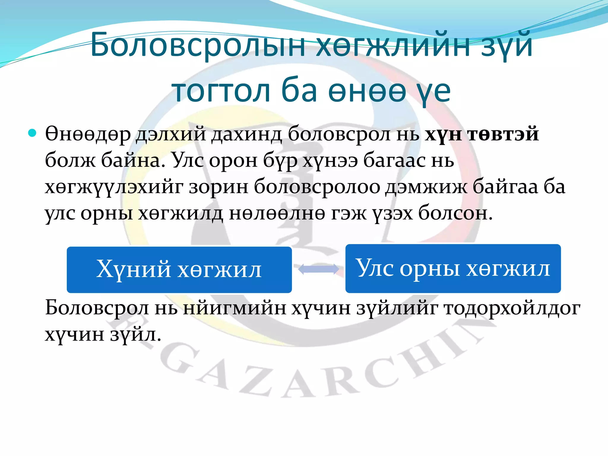 Боловсролын хөгжлийн зүй 
тогтол ба өнөө үе 
 Өнөөдөр дэлхий дахинд боловсрол нь хүн төвтэй 
болж байна. Улс орон бүр хүнээ багаас нь 
хөгжүүлэхийг зорин боловсролоо дэмжиж байгаа ба 
улс орны хөгжилд нөлөөлнө гэж үзэх болсон. 
Хүний хөгжил Улс орны хөгжил 
Боловсрол нь нйигмийн хүчин зүйлийг тодорхойлдог 
хүчин зүйл. 
 