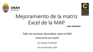 Mejoramiento de la matriz 
Excel de la MAP 
Juan Umanzor 
Taller de Lecciones Aprendidas sobre la MAP 
USAID-RUTA-CAC-UNOPS 
San Salvador, El Salvador 
14 y 15 de Octubre, 2014 
 