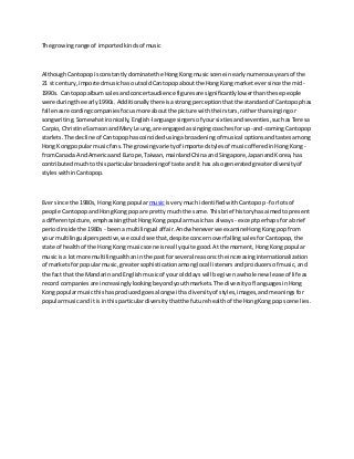 The growing range of imported kinds of music 
Although Cantopop is constantly dominate the Hong Kong music scene in early numerous years of the 
21 st century, imported music has outsold Cantopop about the Hong Kong market ever since the mid- 
1990s. Cantopop album sales and concert audience figures are significantly lower than these people 
were during the early 1990s. Additionally there is a strong perception that the standard of Cantopop has 
fallen as recording companies focus more about the picture with their stars, rather than singing or 
songwriting. Somewhat ironically, English-language singers of your sixties and seventies, such as Teresa 
Carpio, Christine Samson and Mary Leung, are engaged as singing coaches for up-and-coming Cantopop 
starlets. The decline of Cantopop has coincided using a broadening of musical options and tastes among 
Hong Kong popular music fans. The growing variety of imported styles of music offered in Hong Kong - 
from Canada And America and Europe, Taiwan, mainland China and Singapore, Japan and Korea, has 
contributed much to this particular broadening of taste and it has also generated greater diversity of 
styles within Cantopop. 
Ever since the 1980s, Hong Kong popular music is very much identified with Cantopop - for lots of 
people Cantopop and Hong Kong pop are pretty much the same. This brief history has aimed to present 
a different picture, emphasising that Hong Kong popular music has always - except perhaps for a brief 
period inside the 1980s - been a multilingual affair. And whenever we examine Hong Kong pop from 
your multilingual perspective, we could see that, despite concern over falling sales for Cantopop, the 
state of health of the Hong Kong music scene is real ly quite good. At the moment, Hong Kong popular 
music is a lot more multilingual than in the past for several reasons: the increasing internationalization 
of markets for popular music, greater sophistication among local listeners and producers of music, and 
the fact that the Mandarin and English music of your old days will be given a whole new lease of life as 
record companies are increasingly looking beyond youth markets. The diversity of languages in Hong 
Kong popular music this has produced goes along with a diversity of styles, images, and meanings for 
popular music and it is in this particular diversity that the future health of the Hong Kong pop scene lies. 
