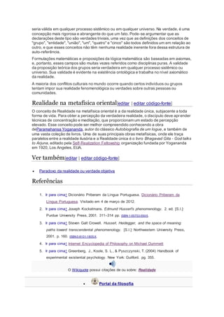 seria válida em qualquer processo sistêmico ou em qualquer universo. Na verdade, é uma 
concepção mais rigorosa e abrangente do que um fato. Pode-se argumentar que as 
declarações deste tipo são verdades triviais, uma vez que as definições dos conceitos de 
"grupo", "entidade", "união", "um", "quatro" e "cinco" são todos definidos um em relação ao 
outro, e que esses conceitos não têm nenhuma realidade inerente fora dessa estrutura de 
auto-referência. 
Formulações matemáticas e proposições da lógica matemática são baseadas em axiomas, 
e, portanto, esses campos são muitas vezes referidos como disciplinas puras. A validade 
da proposição teórica dos grupos seria verdadeira em qualquer processo sistêmico ou 
universo. Sua validade é evidente na existência ontológica e trabalha no nível axiomático 
da realidade. 
A maioria dos conflitos culturais no mundo ocorre quando certos indivíduos ou grupos 
tentam impor sua realidade fenomenológica ou verdades sobre outras pessoas ou 
comunidades. 
Realidade na metafísica oriental[editar | editar código-fonte] 
O conceito de Realidade na metafísica oriental é a da realidade única, subjacente a toda 
forma de vida. Para obter a percepção da verdadeira realidade, o discípulo deve apr ender 
técnicas de concentração e meditação, que proporcionam um estado de percepção 
elevado. Esse conceito pode ser melhor compreendido conhecendo a obra 
deParamahansa Yogananda, autor do clássico Autobiografia de um Iogue, e também de 
uma vasta coleção de livros. Uma de suas principais obras metafísicas, onde ele traça 
paralelos entre a realidade ilusória e a Realidade única é o livro Bhagavad Gita - God talks 
to Arjuna, editado pela Self-Realization Fellowship organização fundada por Yogananda 
em 1920, Los Angeles, EUA. 
Ver também[editar | editar código-fonte] 
 Paradoxo da realidade ou verdade objetiva 
Referências 
1. Ir para cima↑ Dicionário Priberam da Língua Portuguesa. Dicionário Priberam da 
Língua Portuguesa. Visitado em 4 de março de 2012. 
2. Ir para cima↑ Joseph Kockelmans. Edmund Husserl's phenomenology. 2. ed. [S.l.]: 
Purdue University Press, 2001. 311–314 pp. ISBN 1-55753-050-5. 
3. Ir para cima↑ Steven Galt Crowell. Husserl, Heidegger, and the space of meaning: 
paths toward transcendental phenomenology. [S.l.]: Northwestern University Press, 
2001. p. 160. ISBN 0-8101-1805-X. 
4. Ir para cima↑ Internet Encyclopedia of Philosophy on Michael Dummett 
5. Ir para cima↑ Greenberg, J., Koole, S. L., & Pyszczynski, T. (2004) Handbook of 
experimental existential psychology. New York: Guilford. pg. 355. 
O Wikiquote possui citações de ou sobre: Realidade 
 Portal da filosofia 
 