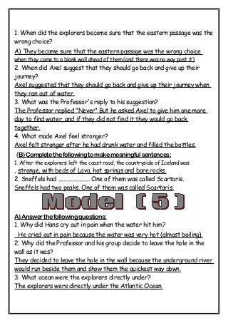 1. When did the explorers become sure that the eastern passage was the 
wrong choice? 
A) They became sure that the eastern passage was the wrong choice 
when they came to a blank wall ahead of them (and there was no way past it). 
2. When did Axel suggest that they should go back and give up their 
journey? 
Axel suggested that they should go back and give up their journey when 
they ran out of water. 
3. What was the Professor's reply to his suggestion? 
The Professor replied "Never" But he asked Axel to give him one more 
day to find water, and if they did not find it they would go back 
together. 
4. What made Axel feel stronger? 
Axel felt stronger after he had drunk water and filled the bottles. 
(B) Complete the following to make meaningful sentences: 
1. After the explorers left the coast road, the countryside of Iceland was 
, strange, with beds of Lava, hot springs and bare rocks. 
2. Sneffels had ....................... One of them was called Scartaris. 
Sneffels had two peaks. One of them was called Scartaris. 
A) Answer the following questions: 
1. Why did Hans cry out in pain when the water hit him? 
He cried out in pain because the water was very hot (almost boiling) . 
2. Why did the Professor and his group decide to leave the hole in the 
wall as it was? 
They decided to leave the hole in the wall because the underground river 
would run beside them and show them the quickest way down. 
3. What ocean were the explorers directly under? 
The explorers were directly under the Atlantic Ocean. 
 