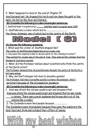 4. What happened to Axel at the end of Chapter 5? 
Axel became lost. He dropped his torch and ran down the path in the 
dark. He fell on the floor and fainted. 
(B) Complete the following to make meaningful sentences: 
1. Sneffels hadn't erupted since .............. Sneffels hadn't erupted since 1229 
2. Sneffels had a crater which led to ..................................... 
the three chimneys, one of which led to the centre of the Earth. 
(A) Answer the following questions: 
1. What was the crater of Sneffels shaped like? 
The crater of Sneffels was shaped like an ice cream cone. 
2. How were the explorers able to decide which of the chimneys to enter? 
They waited for a sunny day at the end of June. They entered the chimney that the 
shadow of Scartaris touched. 
3. What did the Professor believe about scientists who think the centre 
of the Earth is hot? 
The Professor believed that all scientists who thought the centre of the Earth is 
hot were wrong. 
4. Why did the Professor tell Axel to breathe quickly? 
The Professor told Axel to breathe quickly to relieve the pressure. Axel's 
ears hurt because of the increased air pressure . 
(B) Complete the following to make meaningful sentences: 
1 . Axel was afraid the volcano would erupt and dreamed that . 
Axel was afraid the volcano would erupt and dreamed that he was inside 
a volcano. There was a great explosion and he was shot out of the 
volcano like a rocket . 
2. The Icelanders were kind people because ....................... 
The Icelanders were kind people because they gave the explorers the 
best food and drink and refused their offers of money. 
