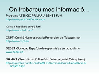 On trobareu mes informació… 
Programa ATENCIO PRIMARIA SENSE FUM: 
http://www.papsf.cat/Index.aspx 
Xarxa d’hospitals sense fum: 
http://www.xchsf.com/ 
CNPT (Comité Nacional para la Prevención del Tabaquismo) 
http://www.cnpt.es/ 
SEDET -Sociedad Española de especialistas en tabaquismo 
www.sedet.es 
GRAPAT (Grup d'Atenció Primària d'Abordatge del Tabaquisme) 
http://projectes.camfic.cat/CAMFiC/Seccions/GrupsTreball/Arxius/ 
Grapat.aspx 
 