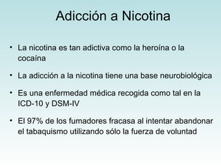 Adicción a Nicotina 
• La nicotina es tan adictiva como la heroína o la 
cocaína 
• La adicción a la nicotina tiene una base neurobiológica 
• Es una enfermedad médica recogida como tal en la 
ICD-10 y DSM-IV 
• El 97% de los fumadores fracasa al intentar abandonar 
el tabaquismo utilizando sólo la fuerza de voluntad 
 