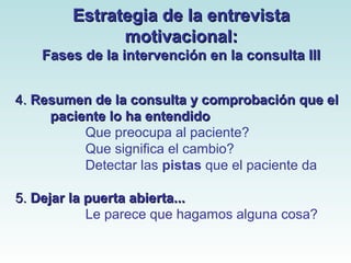 EEssttrraatteeggiiaa ddee llaa eennttrreevviissttaa 
mmoottiivvaacciioonnaall:: 
FFaasseess ddee llaa iinntteerrvveenncciióónn eenn llaa ccoonnssuullttaa IIIIII 
44.. RReessuummeenn ddee llaa ccoonnssuullttaa yy ccoommpprroobbaacciióónn qquuee eell 
ppaacciieennttee lloo hhaa eenntteennddiiddoo 
Que preocupa al paciente? 
Que significa el cambio? 
Detectar las pistas que el paciente da 
5.. DDeejjaarr llaa ppuueerrttaa aabbiieerrttaa...... 
Le parece que hagamos alguna cosa? 
 