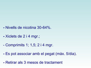 - Nivells de nicotina 30-64%. 
- Xiclets de 2 i 4 mgr.; 
- Comprimits 1; 1,5; 2 i 4 mgr. 
- Es pot associar amb el pegat (màx. 5/dia). 
- Retirar als 3 mesos de tractament. 
 