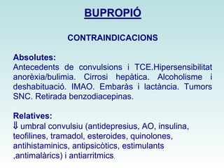 BBUUPPRROOPPIIÓÓ 
CONTRAINDICACIONS 
Absolutes: 
Antecedents de convulsions i TCE.Hipersensibilitat 
anorèxia/bulimia. Cirrosi hepàtica. Alcoholisme i 
deshabituació. IMAO. Embaràs i lactància. Tumors 
SNC. Retirada benzodiacepinas. 
Relatives: 
ß umbral convulsiu (antidepresius, AO, insulina, 
teofilines, tramadol, esteroides, quinolones, 
antihistaminics, antipsicòtics, estimulants 
,antimalàrics) i antiarritmics. 
 