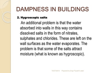 DAMPNESS IN BUILDINGS 
2. Hygroscopic salts 
An additional problem is that the water 
absorbed into walls in this way contains 
dissolved salts in the form of nitrates, 
sulphates and chlorides. These are left on the 
wall surfaces as the water evaporates. The 
problem is that some of the salts attract 
moisture (what is known as hygroscopic). 
10/27/2014 Pepared by Engr Fazal-E-Jalal 
 