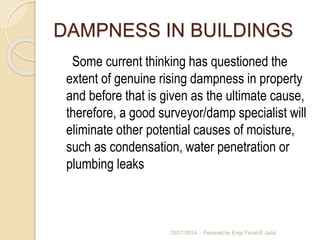 DAMPNESS IN BUILDINGS 
Some current thinking has questioned the 
extent of genuine rising dampness in property 
and before that is given as the ultimate cause, 
therefore, a good surveyor/damp specialist will 
eliminate other potential causes of moisture, 
such as condensation, water penetration or 
plumbing leaks 
10/27/2014 Pepared by Engr Fazal-E-Jalal 
 