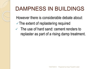 DAMPNESS IN BUILDINGS 
However there is considerable debate about: 
The extent of replastering required 
 The use of hard sand: cement renders to 
replaster as part of a rising damp treatment. 
10/27/2014 Pepared by Engr Fazal-E-Jalal 
 